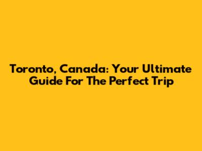 Toronto, Canada: Your Ultimate Guide For The Perfect Trip