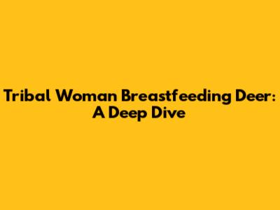 Tribal Woman Breastfeeding Deer: A Deep Dive