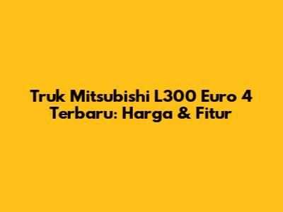 Truk Mitsubishi L300 Euro 4 Terbaru: Harga & Fitur