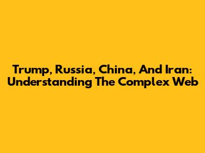 Trump, Russia, China, And Iran: Understanding The Complex Web