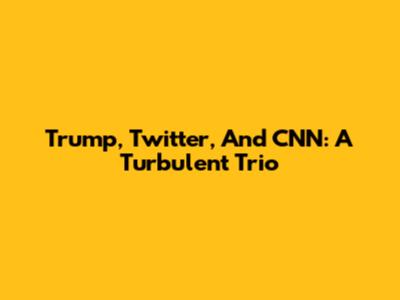 Trump, Twitter, And CNN: A Turbulent Trio