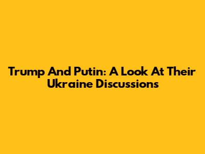Trump And Putin: A Look At Their Ukraine Discussions