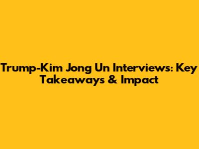 Trump-Kim Jong Un Interviews: Key Takeaways & Impact