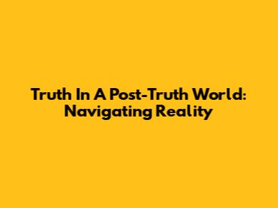 Truth In A Post-Truth World: Navigating Reality