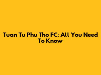 Tuan Tu Phu Tho FC: All You Need To Know