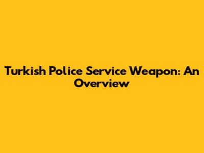 Turkish Police Service Weapon: An Overview