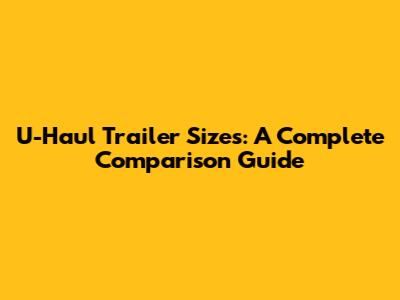 U-Haul Trailer Sizes: A Complete Comparison Guide
