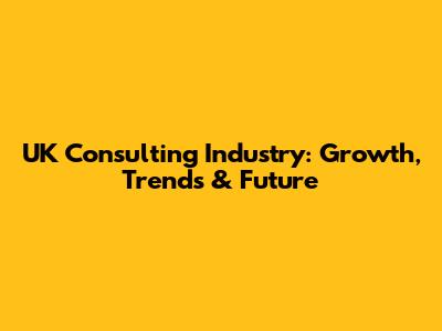 UK Consulting Industry: Growth, Trends & Future