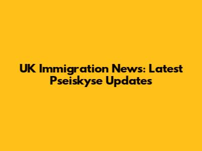 UK Immigration News: Latest Pseiskyse Updates