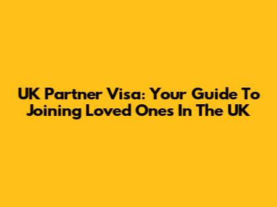 UK Partner Visa: Your Guide To Joining Loved Ones In The UK