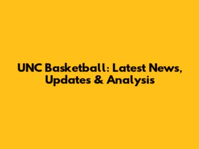 UNC Basketball: Latest News, Updates & Analysis