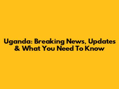 Uganda: Breaking News, Updates & What You Need To Know