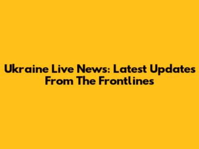 Ukraine Live News: Latest Updates From The Frontlines