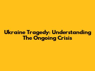 Ukraine Tragedy: Understanding The Ongoing Crisis
