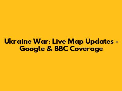 Ukraine War: Live Map Updates - Google & BBC Coverage