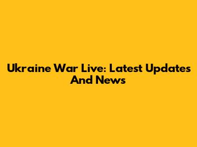 Ukraine War Live: Latest Updates And News
