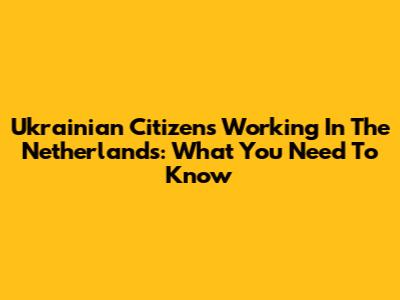 Ukrainian Citizens Working In The Netherlands: What You Need To Know