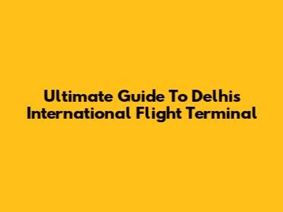 Ultimate Guide To Delhi's International Flight Terminal