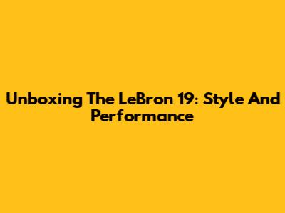 Unboxing The LeBron 19: Style And Performance