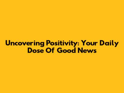 Uncovering Positivity: Your Daily Dose Of Good News