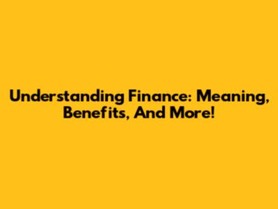 Understanding Finance: Meaning, Benefits, And More!