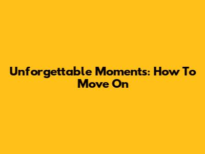 Unforgettable Moments: How To Move On