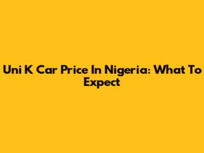 Uni K Car Price In Nigeria: What To Expect