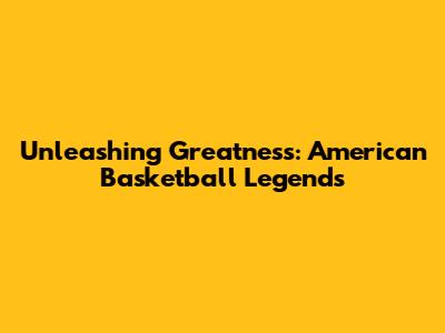 Unleashing Greatness: American Basketball Legends