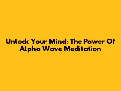 Unlock Your Mind: The Power Of Alpha Wave Meditation