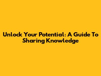 Unlock Your Potential: A Guide To Sharing Knowledge