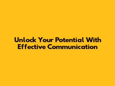 Unlock Your Potential With Effective Communication