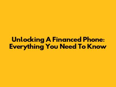 Unlocking A Financed Phone: Everything You Need To Know
