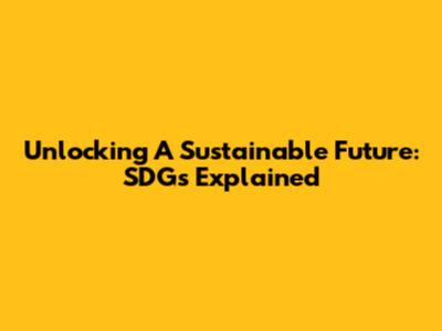 Unlocking A Sustainable Future: SDGs Explained