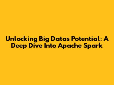 Unlocking Big Data's Potential: A Deep Dive Into Apache Spark