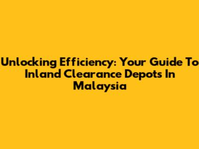 Unlocking Efficiency: Your Guide To Inland Clearance Depots In Malaysia
