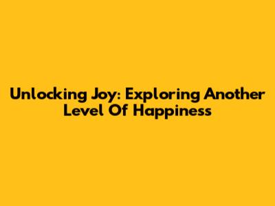 Unlocking Joy: Exploring Another Level Of Happiness