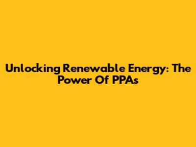 Unlocking Renewable Energy: The Power Of PPAs