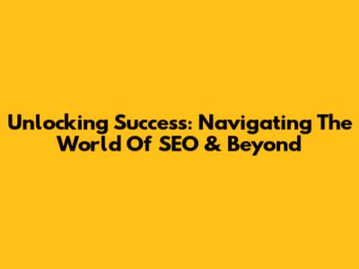 Unlocking Success: Navigating The World Of SEO & Beyond