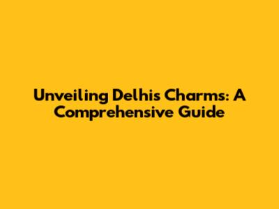 Unveiling Delhi's Charms: A Comprehensive Guide