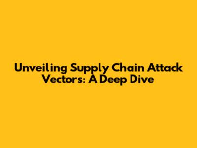 Unveiling Supply Chain Attack Vectors: A Deep Dive