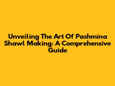 Unveiling The Art Of Pashmina Shawl Making: A Comprehensive Guide