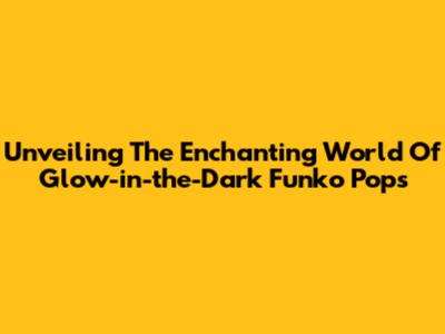 Unveiling The Enchanting World Of Glow-in-the-Dark Funko Pops