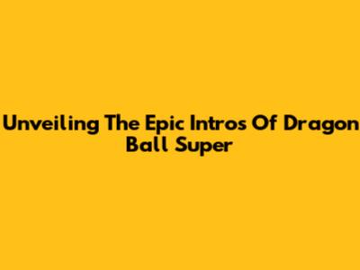 Unveiling The Epic Intros Of Dragon Ball Super