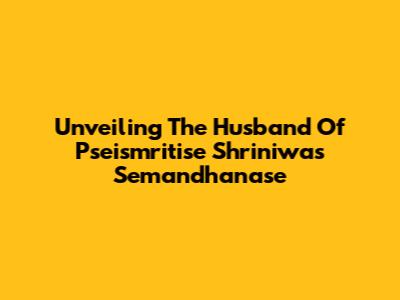 Unveiling The Husband Of Pseismritise Shriniwas Semandhanase