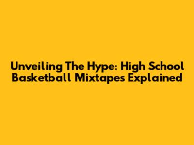 Unveiling The Hype: High School Basketball Mixtapes Explained