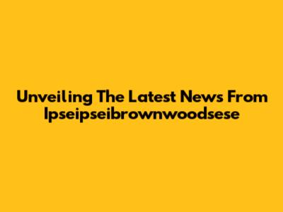 Unveiling The Latest News From Ipseipseibrownwoodsese