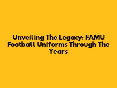 Unveiling The Legacy: FAMU Football Uniforms Through The Years