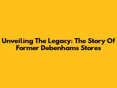 Unveiling The Legacy: The Story Of Former Debenhams Stores