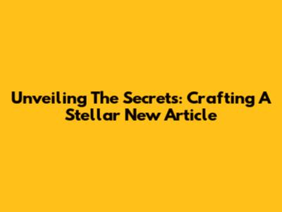 Unveiling The Secrets: Crafting A Stellar New Article