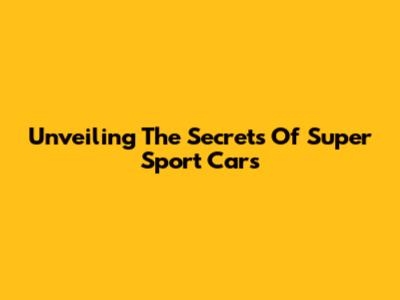 Unveiling The Secrets Of Super Sport Cars